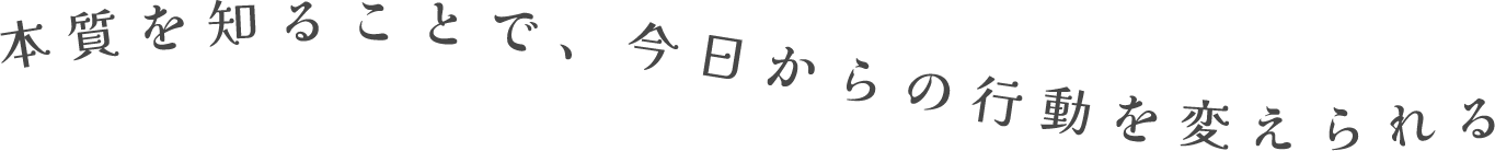 本質を知ることで、今日からの行動を変えられる