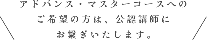 アドバンス・マスターコースへのご希望の方は、公認講師にお繋ぎいたします。